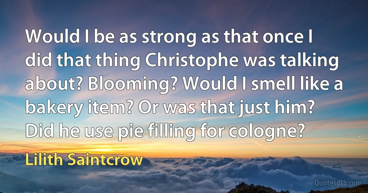 Would I be as strong as that once I did that thing Christophe was talking about? Blooming? Would I smell like a bakery item? Or was that just him? Did he use pie filling for cologne? (Lilith Saintcrow)