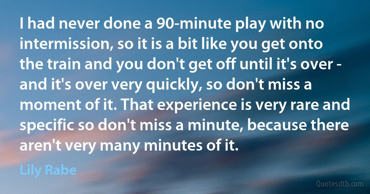 I had never done a 90-minute play with no intermission, so it is a bit like you get onto the train and you don't get off until it's over - and it's over very quickly, so don't miss a moment of it. That experience is very rare and specific so don't miss a minute, because there aren't very many minutes of it. (Lily Rabe)