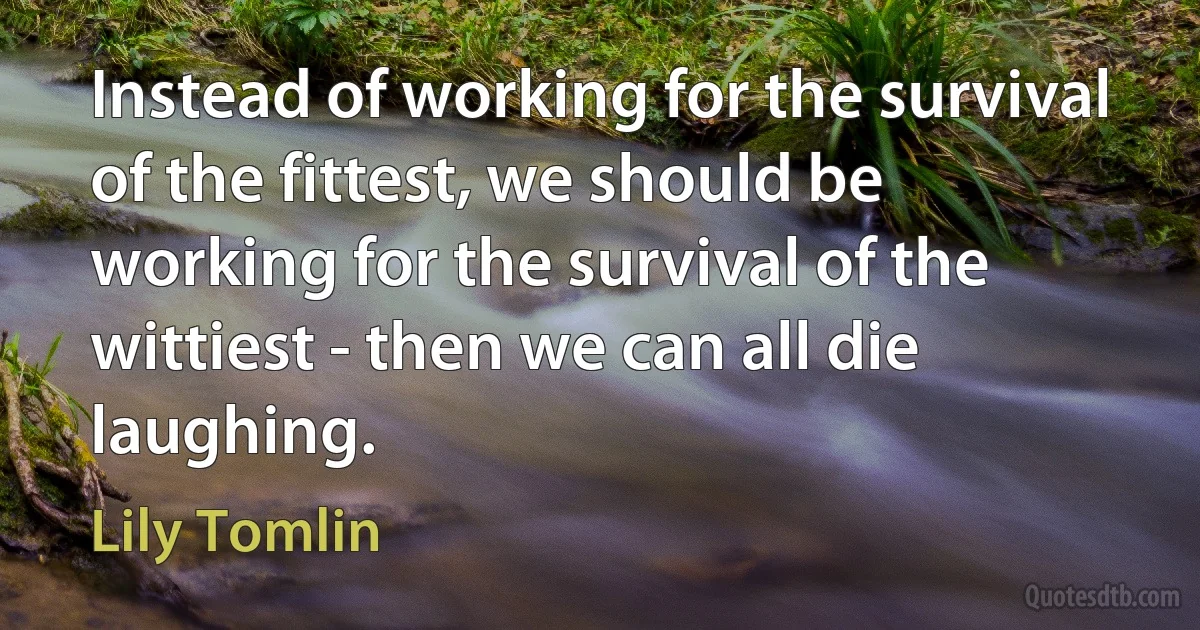 Instead of working for the survival of the fittest, we should be working for the survival of the wittiest - then we can all die laughing. (Lily Tomlin)