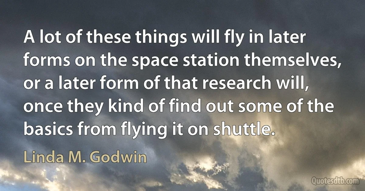 A lot of these things will fly in later forms on the space station themselves, or a later form of that research will, once they kind of find out some of the basics from flying it on shuttle. (Linda M. Godwin)