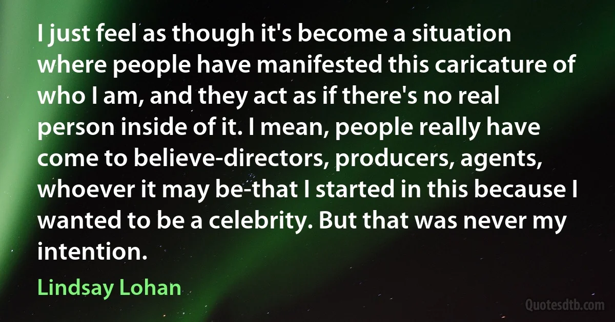 I just feel as though it's become a situation where people have manifested this caricature of who I am, and they act as if there's no real person inside of it. I mean, people really have come to believe-directors, producers, agents, whoever it may be-that I started in this because I wanted to be a celebrity. But that was never my intention. (Lindsay Lohan)