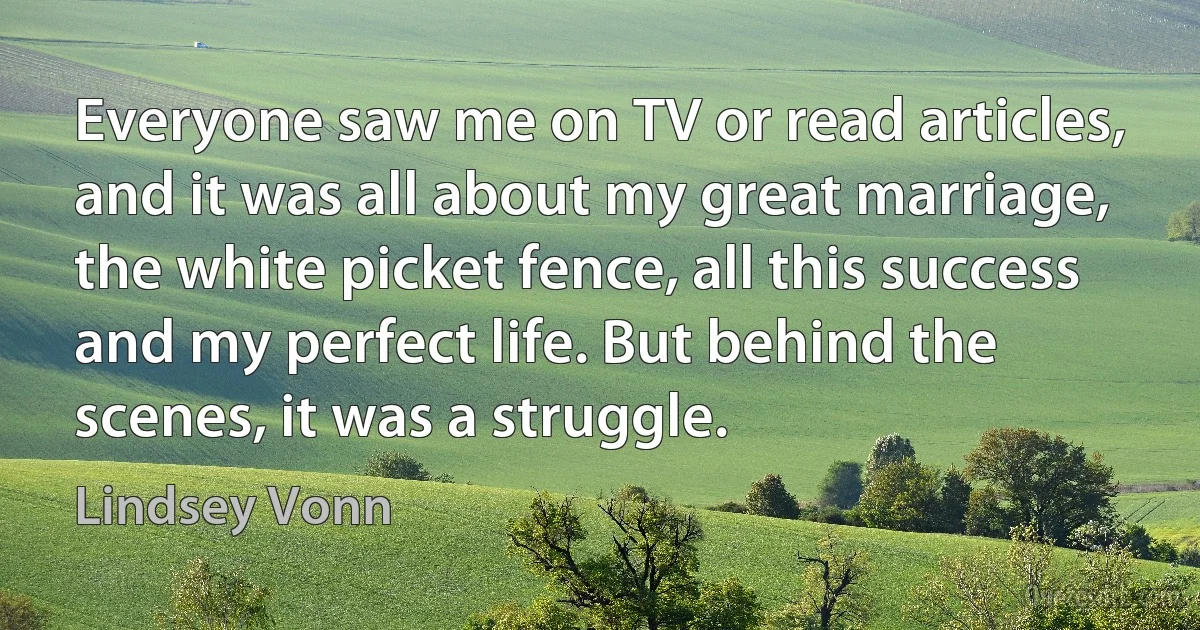 Everyone saw me on TV or read articles, and it was all about my great marriage, the white picket fence, all this success and my perfect life. But behind the scenes, it was a struggle. (Lindsey Vonn)