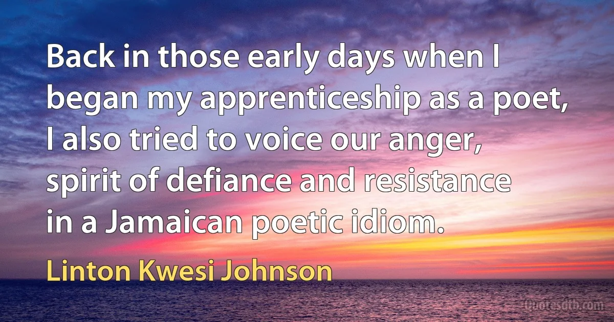 Back in those early days when I began my apprenticeship as a poet, I also tried to voice our anger, spirit of defiance and resistance in a Jamaican poetic idiom. (Linton Kwesi Johnson)