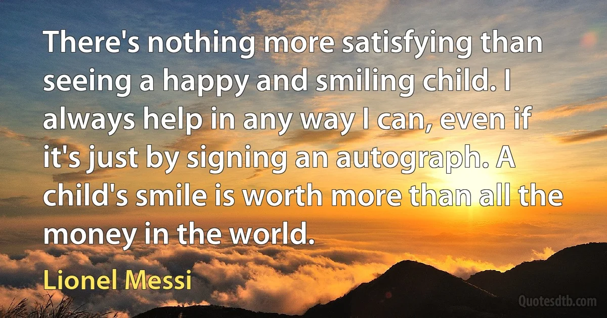 There's nothing more satisfying than seeing a happy and smiling child. I always help in any way I can, even if it's just by signing an autograph. A child's smile is worth more than all the money in the world. (Lionel Messi)