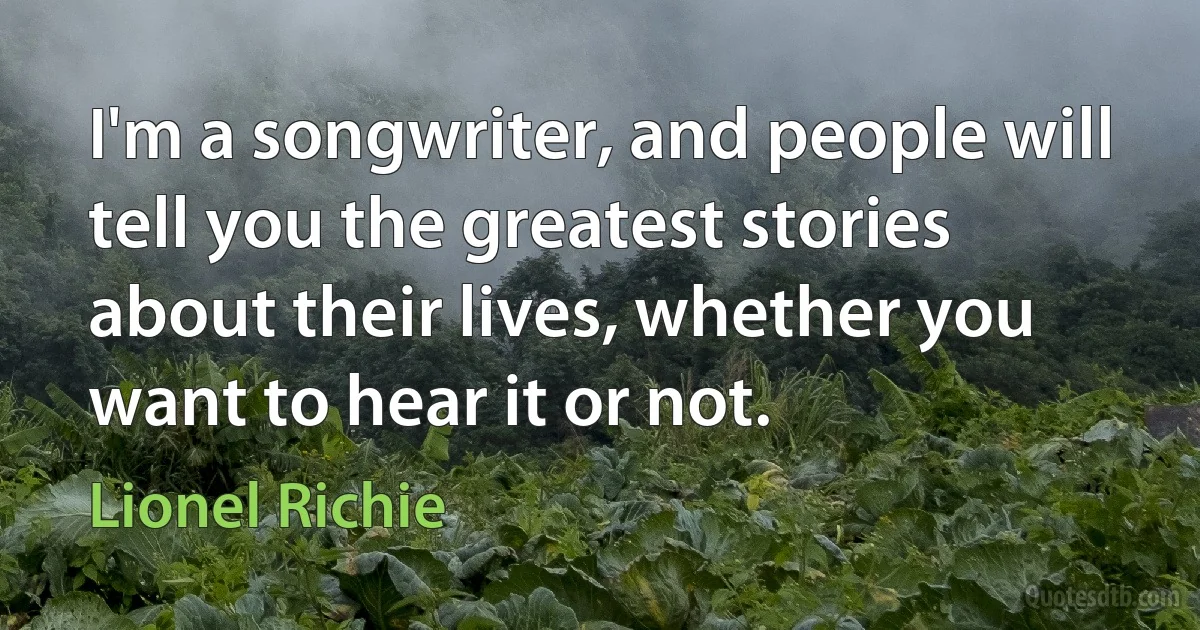 I'm a songwriter, and people will tell you the greatest stories about their lives, whether you want to hear it or not. (Lionel Richie)