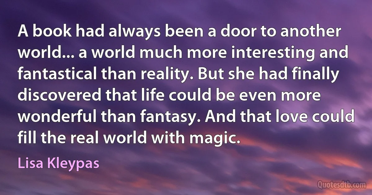 A book had always been a door to another world... a world much more interesting and fantastical than reality. But she had finally discovered that life could be even more wonderful than fantasy. And that love could fill the real world with magic. (Lisa Kleypas)