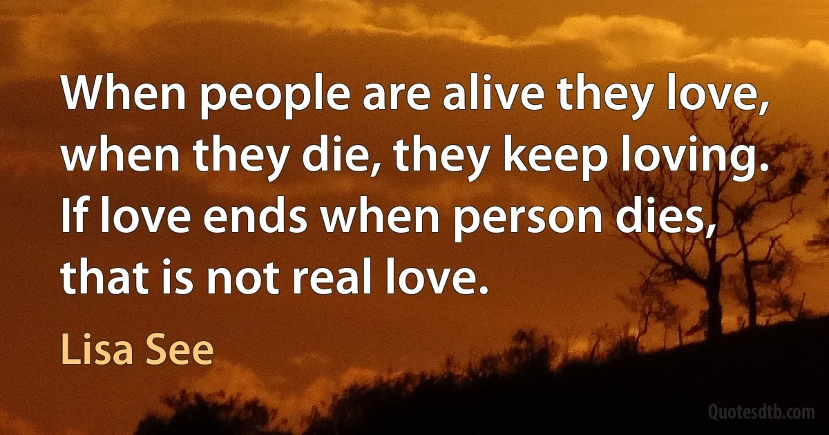 When people are alive they love, when they die, they keep loving. If love ends when person dies, that is not real love. (Lisa See)