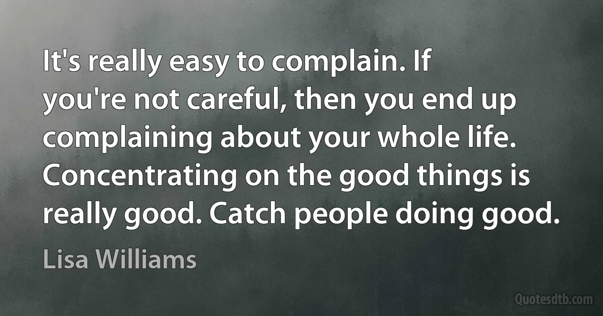 It's really easy to complain. If you're not careful, then you end up complaining about your whole life. Concentrating on the good things is really good. Catch people doing good. (Lisa Williams)