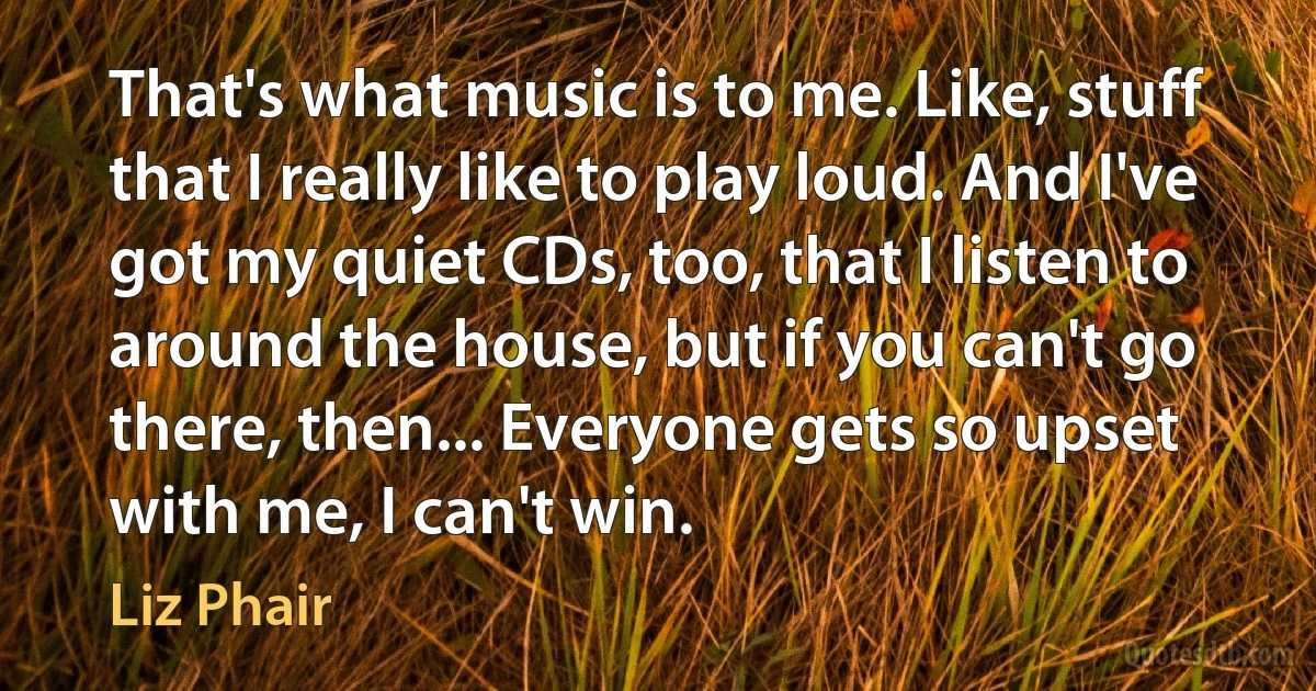 That's what music is to me. Like, stuff that I really like to play loud. And I've got my quiet CDs, too, that I listen to around the house, but if you can't go there, then... Everyone gets so upset with me, I can't win. (Liz Phair)