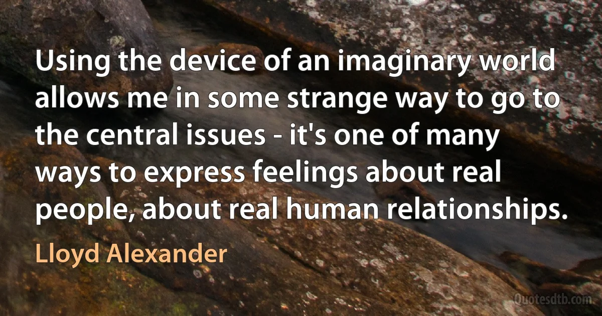 Using the device of an imaginary world allows me in some strange way to go to the central issues - it's one of many ways to express feelings about real people, about real human relationships. (Lloyd Alexander)