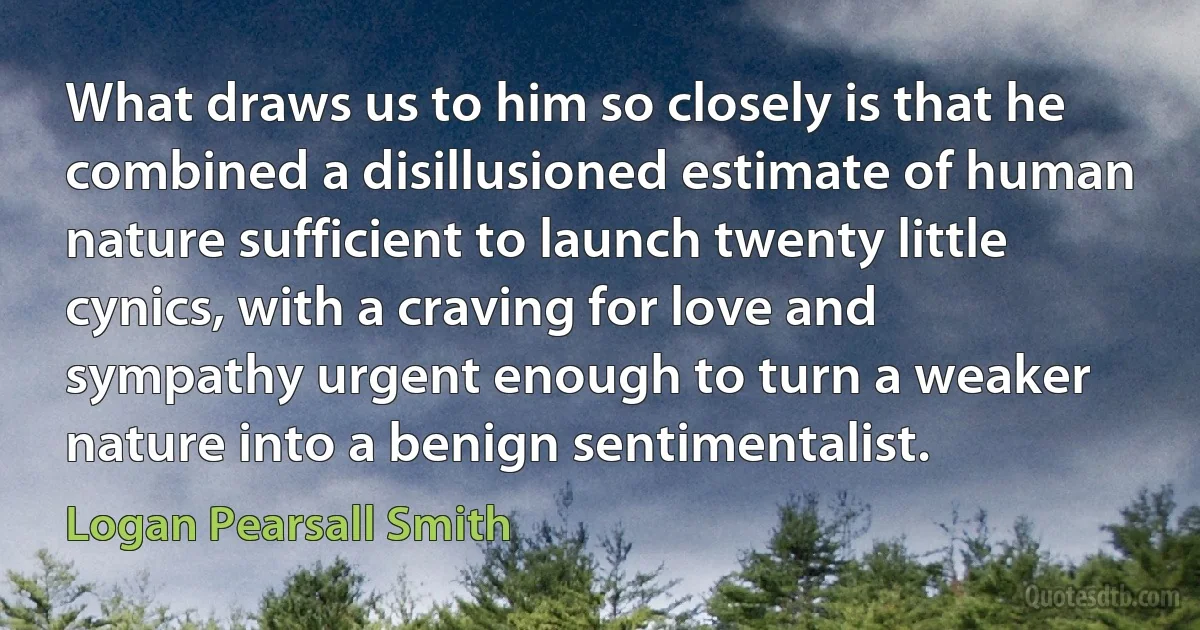 What draws us to him so closely is that he combined a disillusioned estimate of human nature sufficient to launch twenty little cynics, with a craving for love and sympathy urgent enough to turn a weaker nature into a benign sentimentalist. (Logan Pearsall Smith)