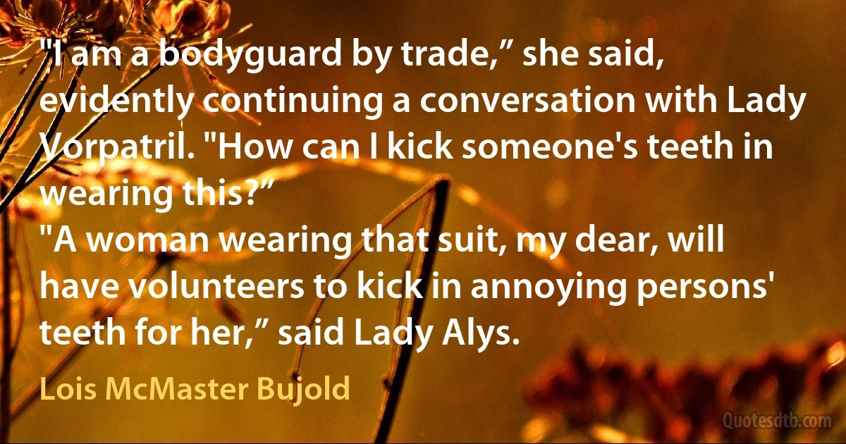 "I am a bodyguard by trade,” she said, evidently continuing a conversation with Lady Vorpatril. "How can I kick someone's teeth in wearing this?”
"A woman wearing that suit, my dear, will have volunteers to kick in annoying persons' teeth for her,” said Lady Alys. (Lois McMaster Bujold)