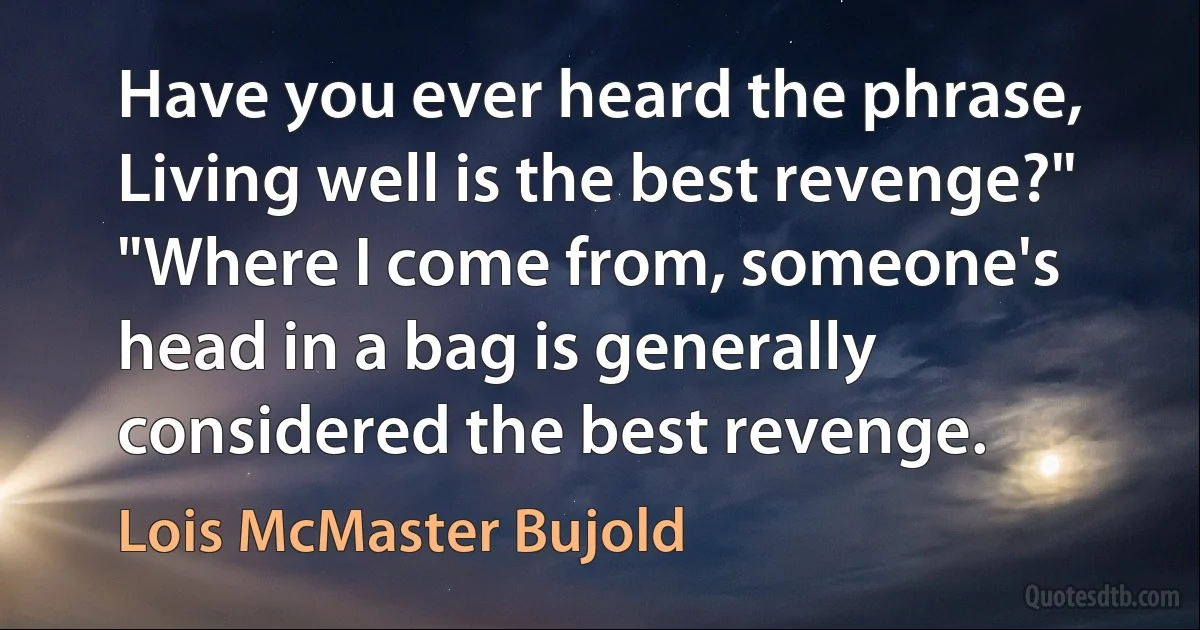 Have you ever heard the phrase, Living well is the best revenge?"
"Where I come from, someone's head in a bag is generally considered the best revenge. (Lois McMaster Bujold)