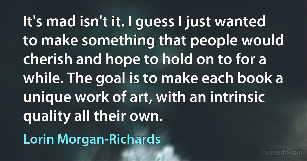 It's mad isn't it. I guess I just wanted to make something that people would cherish and hope to hold on to for a while. The goal is to make each book a unique work of art, with an intrinsic quality all their own. (Lorin Morgan-Richards)