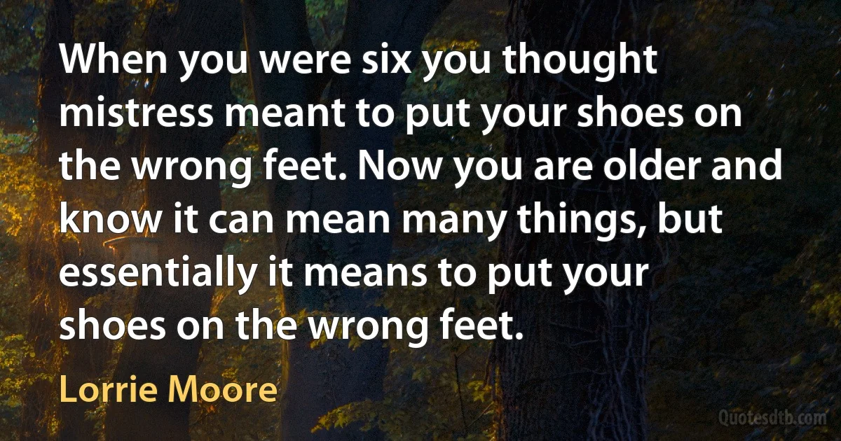 When you were six you thought mistress meant to put your shoes on the wrong feet. Now you are older and know it can mean many things, but essentially it means to put your shoes on the wrong feet. (Lorrie Moore)