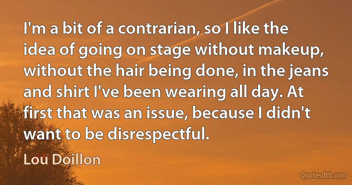 I'm a bit of a contrarian, so I like the idea of going on stage without makeup, without the hair being done, in the jeans and shirt I've been wearing all day. At first that was an issue, because I didn't want to be disrespectful. (Lou Doillon)