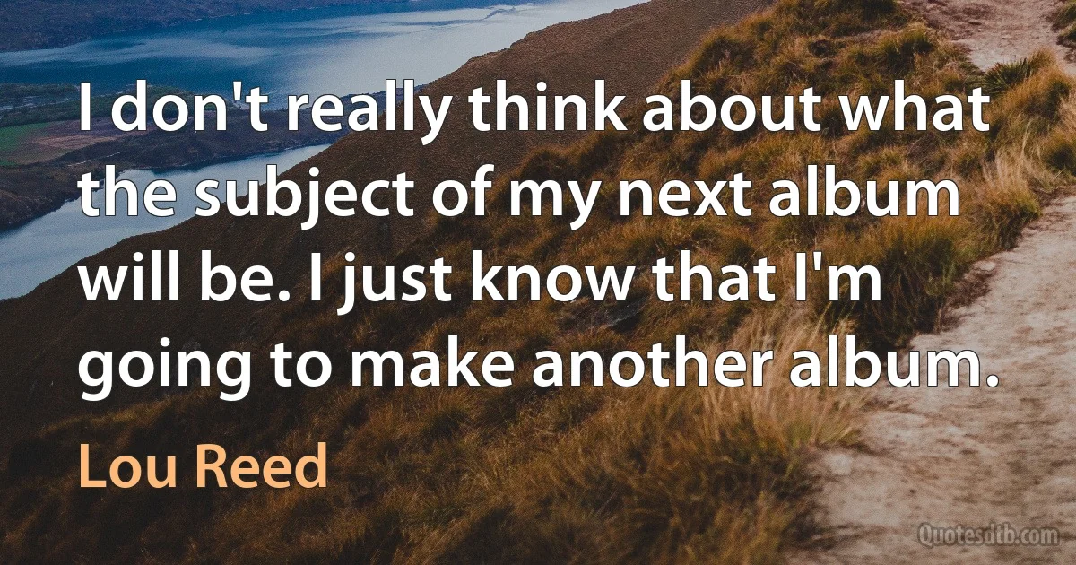 I don't really think about what the subject of my next album will be. I just know that I'm going to make another album. (Lou Reed)