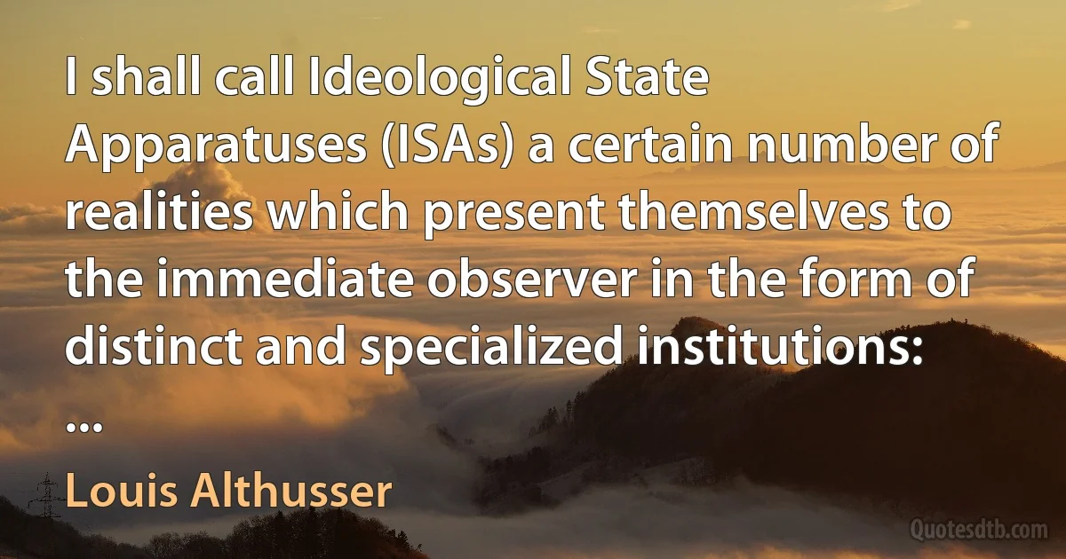 I shall call Ideological State Apparatuses (ISAs) a certain number of realities which present themselves to the immediate observer in the form of distinct and specialized institutions: ... (Louis Althusser)