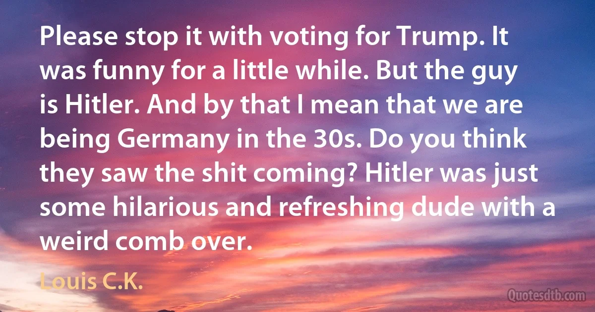 Please stop it with voting for Trump. It was funny for a little while. But the guy is Hitler. And by that I mean that we are being Germany in the 30s. Do you think they saw the shit coming? Hitler was just some hilarious and refreshing dude with a weird comb over. (Louis C.K.)