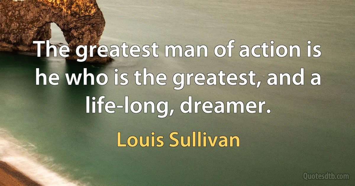 The greatest man of action is he who is the greatest, and a life-long, dreamer. (Louis Sullivan)