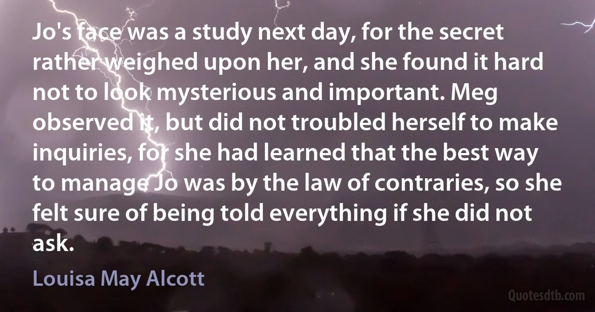 Jo's face was a study next day, for the secret rather weighed upon her, and she found it hard not to look mysterious and important. Meg observed it, but did not troubled herself to make inquiries, for she had learned that the best way to manage Jo was by the law of contraries, so she felt sure of being told everything if she did not ask. (Louisa May Alcott)