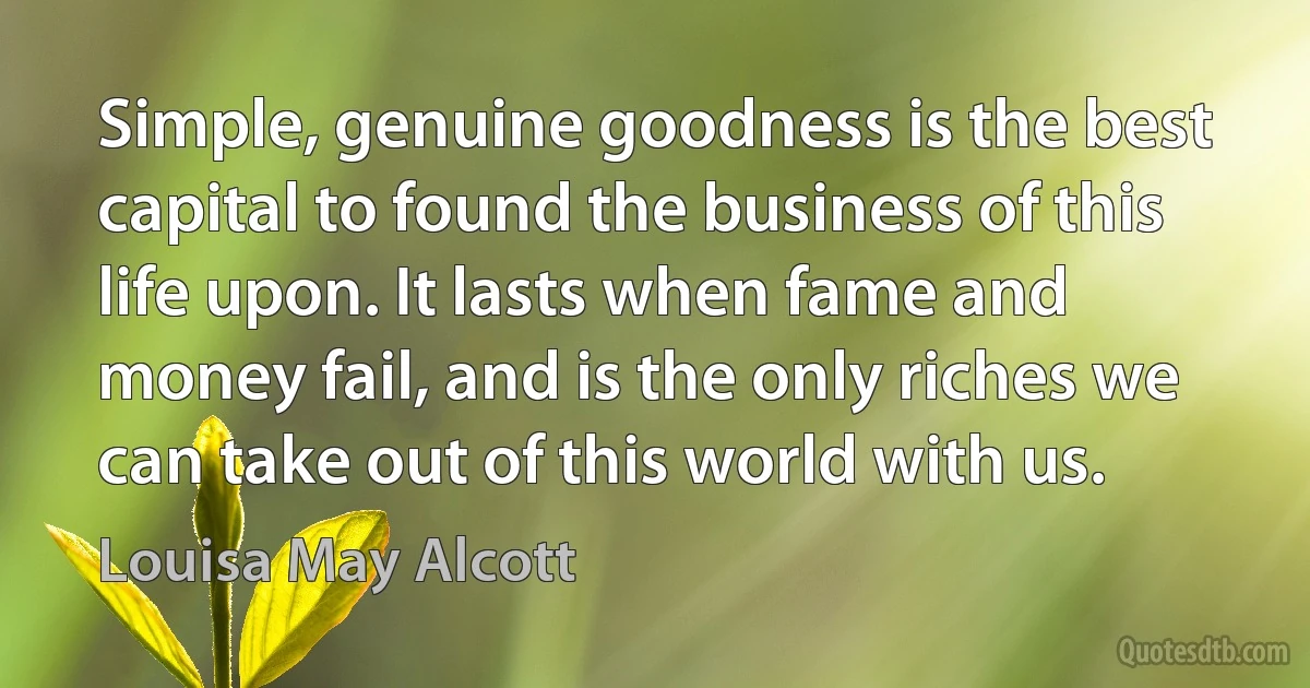 Simple, genuine goodness is the best capital to found the business of this life upon. It lasts when fame and money fail, and is the only riches we can take out of this world with us. (Louisa May Alcott)