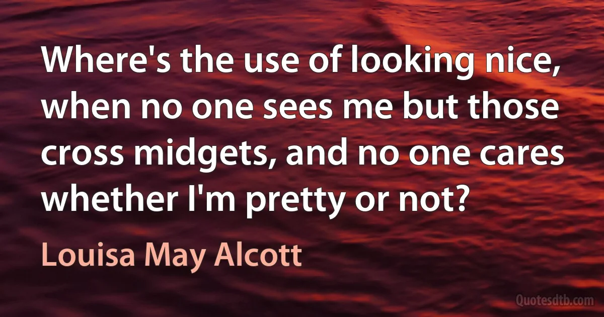 Where's the use of looking nice, when no one sees me but those cross midgets, and no one cares whether I'm pretty or not? (Louisa May Alcott)