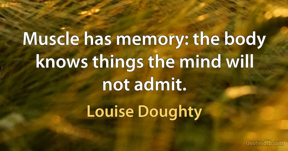 Muscle has memory: the body knows things the mind will not admit. (Louise Doughty)