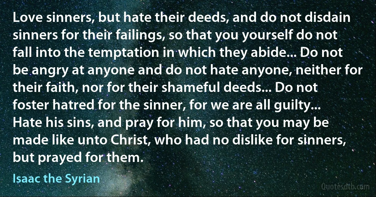 Love sinners, but hate their deeds, and do not disdain sinners for their failings, so that you yourself do not fall into the temptation in which they abide... Do not be angry at anyone and do not hate anyone, neither for their faith, nor for their shameful deeds... Do not foster hatred for the sinner, for we are all guilty... Hate his sins, and pray for him, so that you may be made like unto Christ, who had no dislike for sinners, but prayed for them. (Isaac the Syrian)