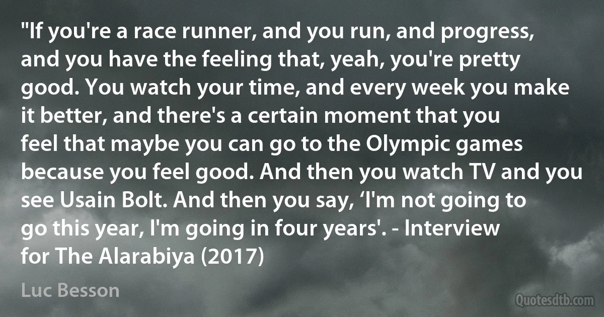 "If you're a race runner, and you run, and progress, and you have the feeling that, yeah, you're pretty good. You watch your time, and every week you make it better, and there's a certain moment that you feel that maybe you can go to the Olympic games because you feel good. And then you watch TV and you see Usain Bolt. And then you say, ‘I'm not going to go this year, I'm going in four years'. - Interview for The Alarabiya (2017) (Luc Besson)