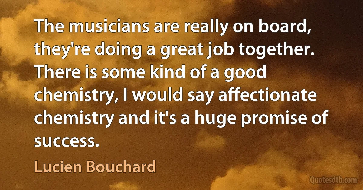 The musicians are really on board, they're doing a great job together. There is some kind of a good chemistry, I would say affectionate chemistry and it's a huge promise of success. (Lucien Bouchard)