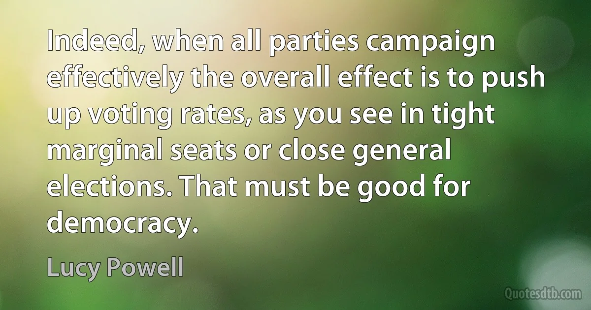 Indeed, when all parties campaign effectively the overall effect is to push up voting rates, as you see in tight marginal seats or close general elections. That must be good for democracy. (Lucy Powell)