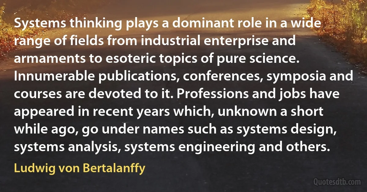 Systems thinking plays a dominant role in a wide range of fields from industrial enterprise and armaments to esoteric topics of pure science. Innumerable publications, conferences, symposia and courses are devoted to it. Professions and jobs have appeared in recent years which, unknown a short while ago, go under names such as systems design, systems analysis, systems engineering and others. (Ludwig von Bertalanffy)