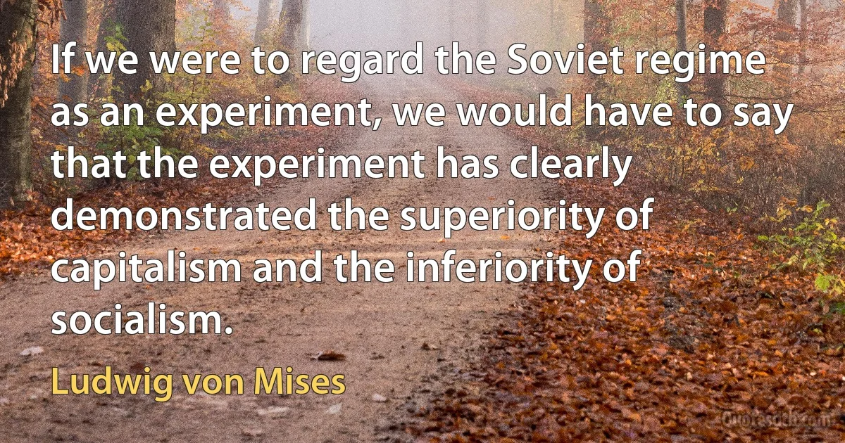 If we were to regard the Soviet regime as an experiment, we would have to say that the experiment has clearly demonstrated the superiority of capitalism and the inferiority of socialism. (Ludwig von Mises)