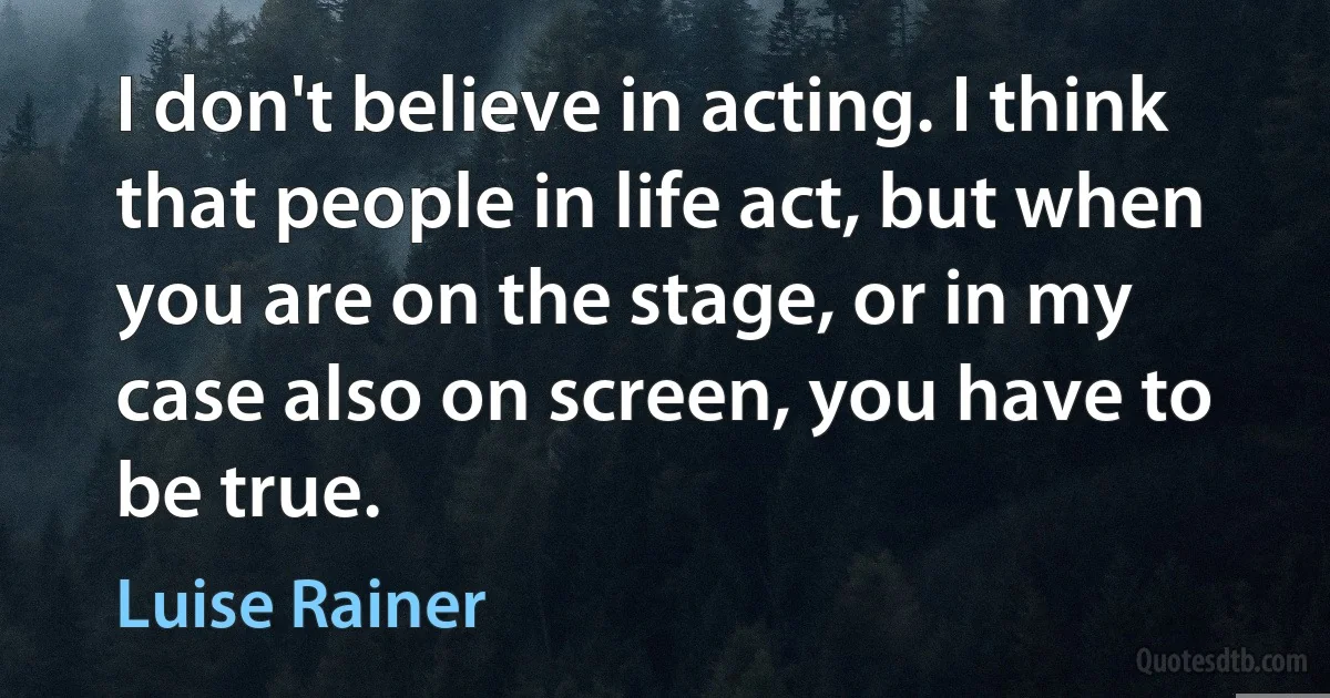 I don't believe in acting. I think that people in life act, but when you are on the stage, or in my case also on screen, you have to be true. (Luise Rainer)