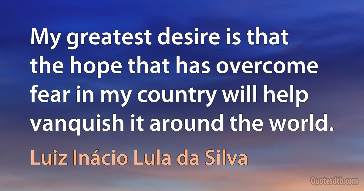 My greatest desire is that the hope that has overcome fear in my country will help vanquish it around the world. (Luiz Inácio Lula da Silva)