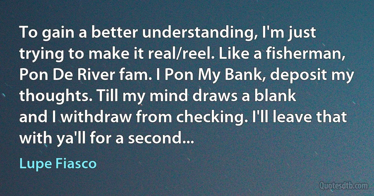 To gain a better understanding, I'm just trying to make it real/reel. Like a fisherman,
Pon De River fam. I Pon My Bank, deposit my thoughts. Till my mind draws a blank
and I withdraw from checking. I'll leave that with ya'll for a second... (Lupe Fiasco)