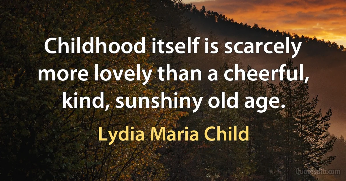 Childhood itself is scarcely more lovely than a cheerful, kind, sunshiny old age. (Lydia Maria Child)