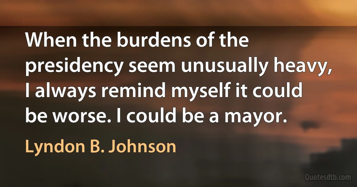 When the burdens of the presidency seem unusually heavy, I always remind myself it could be worse. I could be a mayor. (Lyndon B. Johnson)