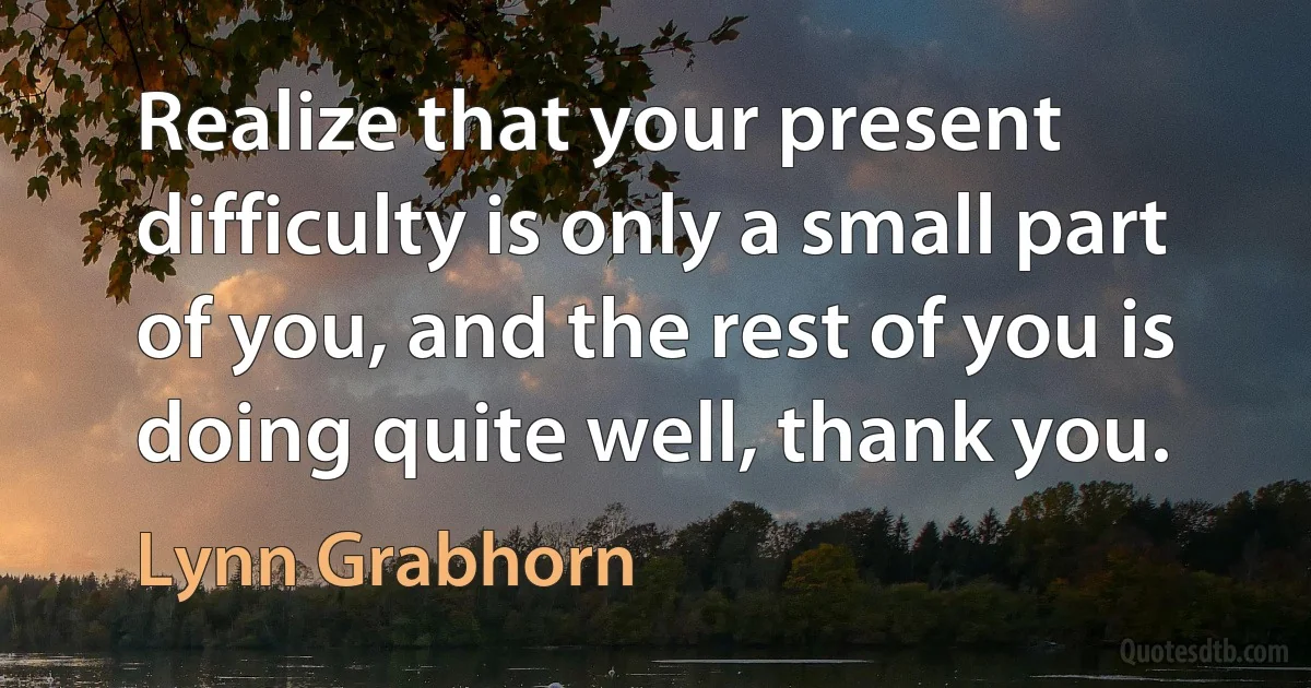 Realize that your present difficulty is only a small part of you, and the rest of you is doing quite well, thank you. (Lynn Grabhorn)