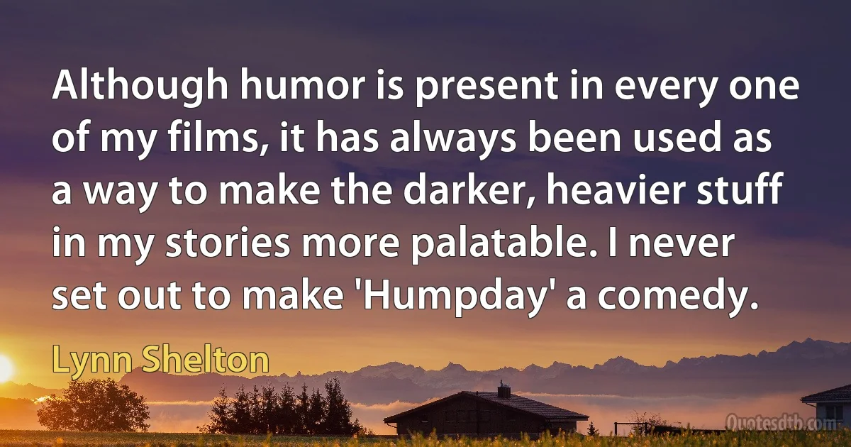 Although humor is present in every one of my films, it has always been used as a way to make the darker, heavier stuff in my stories more palatable. I never set out to make 'Humpday' a comedy. (Lynn Shelton)