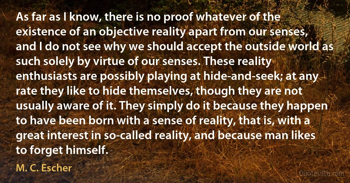 As far as I know, there is no proof whatever of the existence of an objective reality apart from our senses, and I do not see why we should accept the outside world as such solely by virtue of our senses. These reality enthusiasts are possibly playing at hide-and-seek; at any rate they like to hide themselves, though they are not usually aware of it. They simply do it because they happen to have been born with a sense of reality, that is, with a great interest in so-called reality, and because man likes to forget himself. (M. C. Escher)