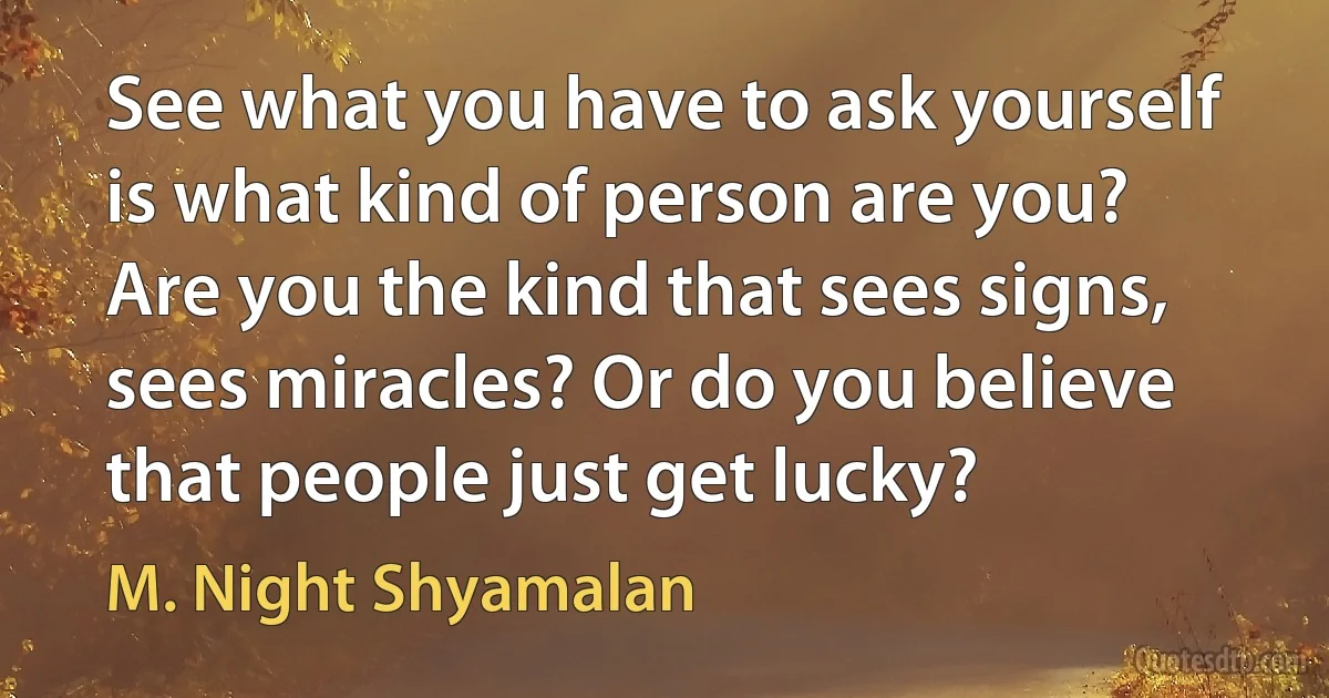 See what you have to ask yourself is what kind of person are you? Are you the kind that sees signs, sees miracles? Or do you believe that people just get lucky? (M. Night Shyamalan)