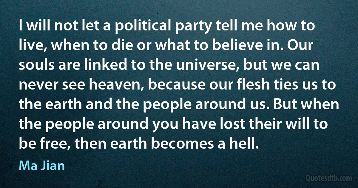 I will not let a political party tell me how to live, when to die or what to believe in. Our souls are linked to the universe, but we can never see heaven, because our flesh ties us to the earth and the people around us. But when the people around you have lost their will to be free, then earth becomes a hell. (Ma Jian)