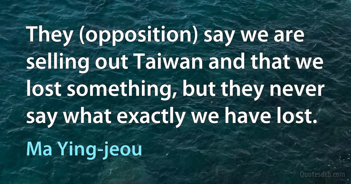 They (opposition) say we are selling out Taiwan and that we lost something, but they never say what exactly we have lost. (Ma Ying-jeou)