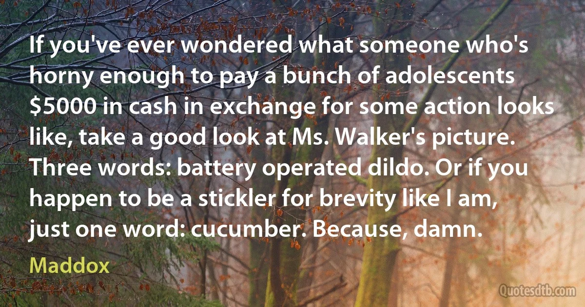 If you've ever wondered what someone who's horny enough to pay a bunch of adolescents $5000 in cash in exchange for some action looks like, take a good look at Ms. Walker's picture. Three words: battery operated dildo. Or if you happen to be a stickler for brevity like I am, just one word: cucumber. Because, damn. (Maddox)