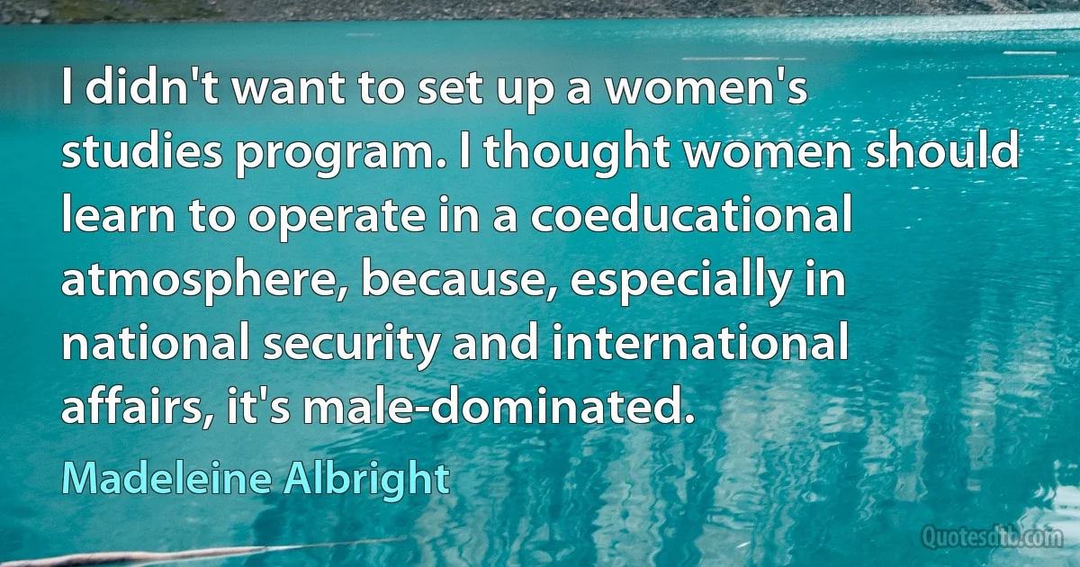 I didn't want to set up a women's studies program. I thought women should learn to operate in a coeducational atmosphere, because, especially in national security and international affairs, it's male-dominated. (Madeleine Albright)