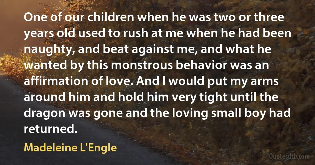 One of our children when he was two or three years old used to rush at me when he had been naughty, and beat against me, and what he wanted by this monstrous behavior was an affirmation of love. And I would put my arms around him and hold him very tight until the dragon was gone and the loving small boy had returned. (Madeleine L'Engle)