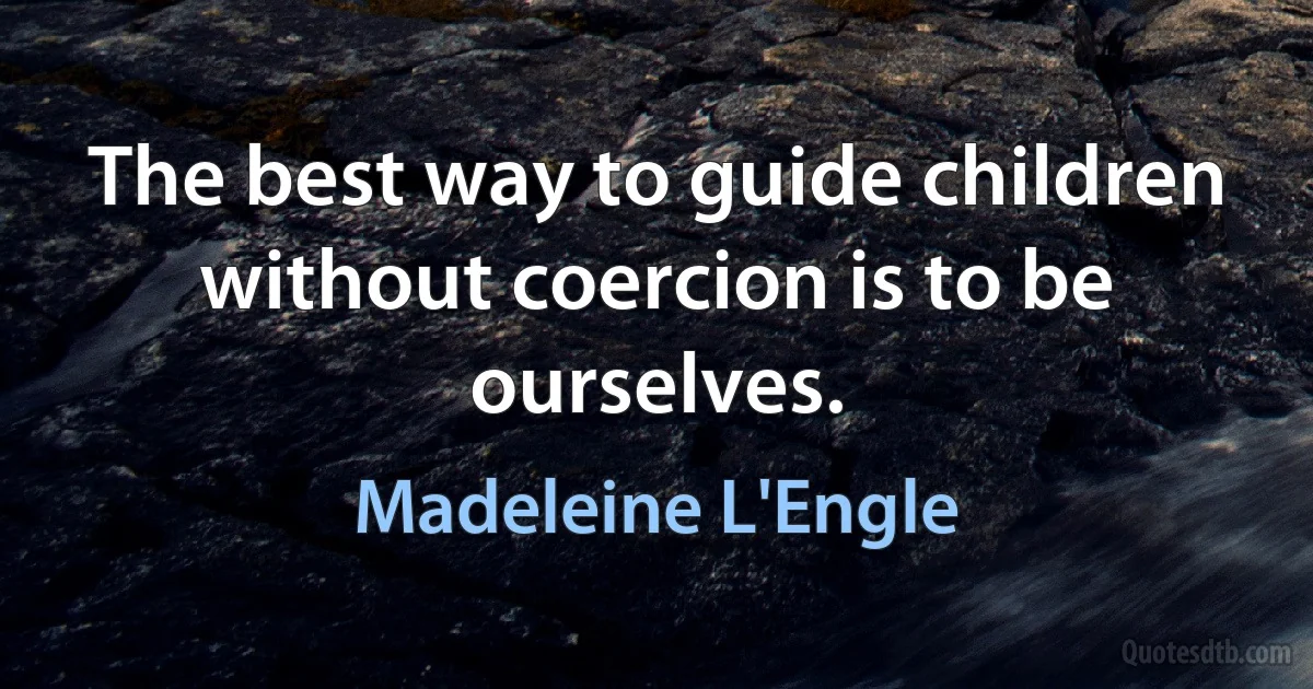 The best way to guide children without coercion is to be ourselves. (Madeleine L'Engle)