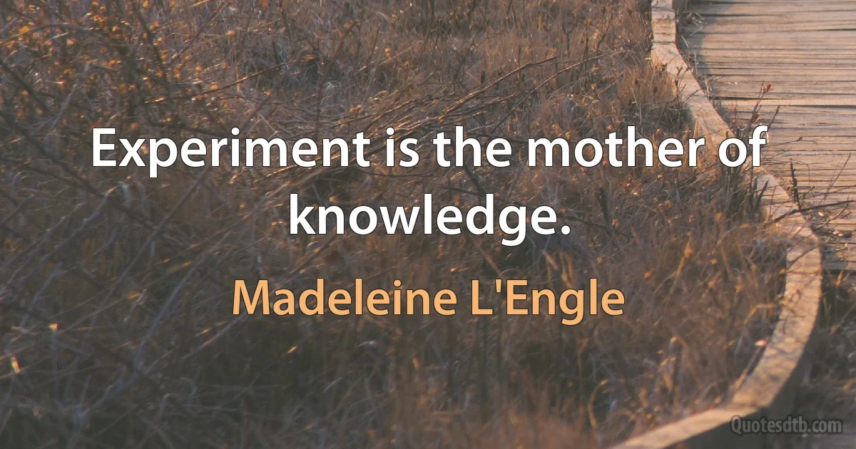 Experiment is the mother of knowledge. (Madeleine L'Engle)